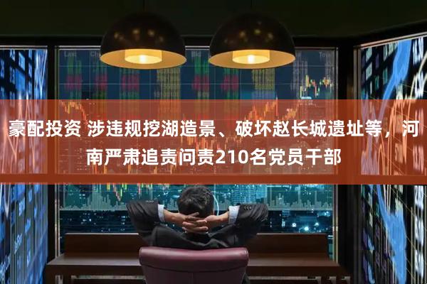 豪配投资 涉违规挖湖造景、破坏赵长城遗址等，河南严肃追责问责210名党员干部
