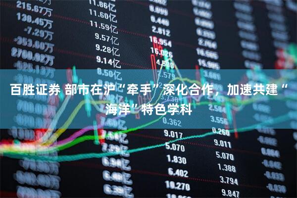 百胜证券 部市在沪“牵手”深化合作，加速共建“海洋”特色学科