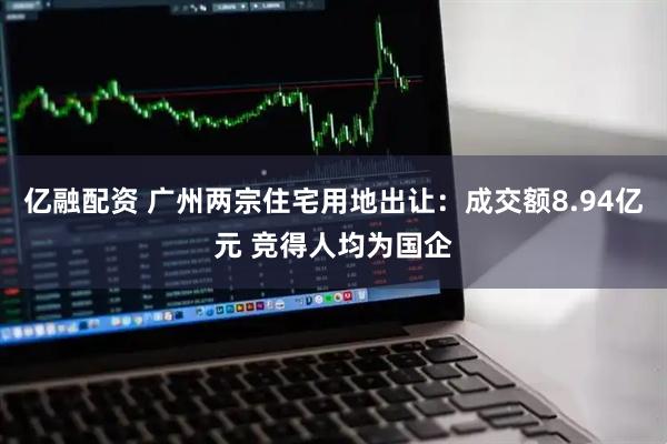 亿融配资 广州两宗住宅用地出让：成交额8.94亿元 竞得人均为国企