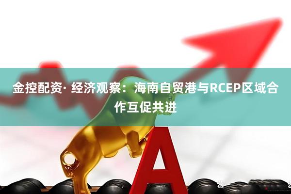 金控配资· 经济观察：海南自贸港与RCEP区域合作互促共进