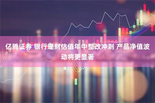亿腾证券 银行理财估值年中整改冲刺 产品净值波动将更显著