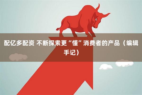 配亿多配资 不断探索更“懂”消费者的产品（编辑手记）