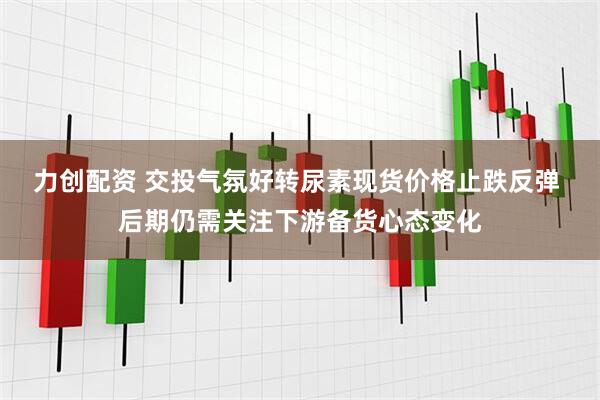 力创配资 交投气氛好转尿素现货价格止跌反弹 后期仍需关注下游备货心态变化