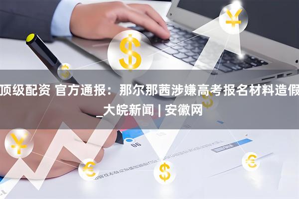 顶级配资 官方通报：那尔那茜涉嫌高考报名材料造假_大皖新闻 | 安徽网