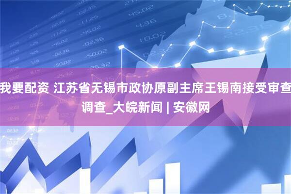 我要配资 江苏省无锡市政协原副主席王锡南接受审查调查_大皖新闻 | 安徽网