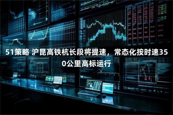 51策略 沪昆高铁杭长段将提速，常态化按时速350公里高标运行