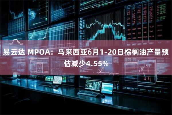 易云达 MPOA：马来西亚6月1-20日棕榈油产量预估减少4.55%