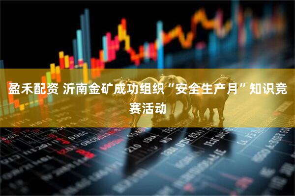 盈禾配资 沂南金矿成功组织“安全生产月”知识竞赛活动