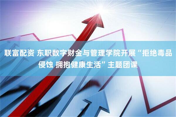 联富配资 东职数字财金与管理学院开展“拒绝毒品侵蚀 拥抱健康生活”主题团课