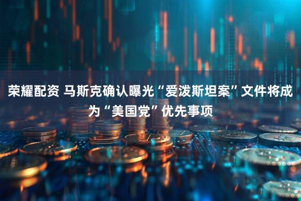 荣耀配资 马斯克确认曝光“爱泼斯坦案”文件将成为“美国党”优先事项