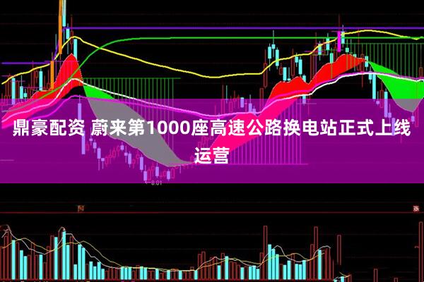 鼎豪配资 蔚来第1000座高速公路换电站正式上线运营