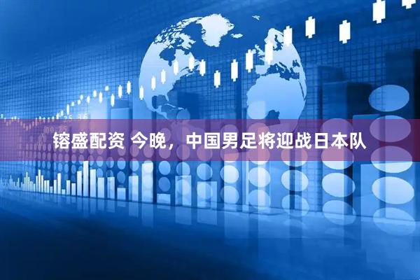 镕盛配资 今晚，中国男足将迎战日本队