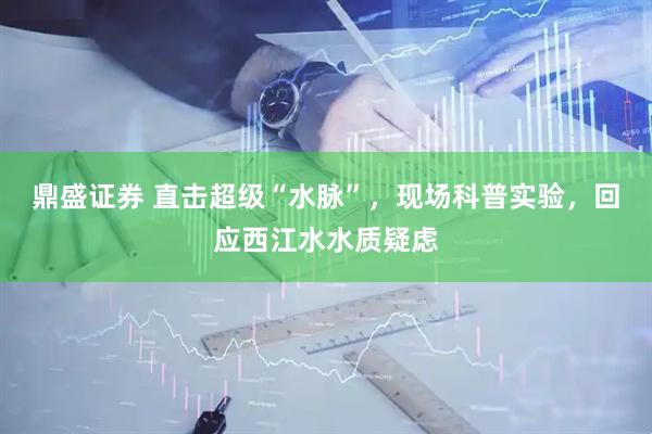鼎盛证券 直击超级“水脉”，现场科普实验，回应西江水水质疑虑
