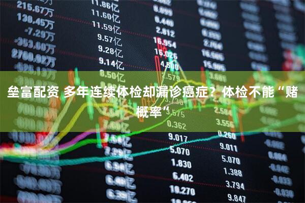 垒富配资 多年连续体检却漏诊癌症？体检不能“赌概率”