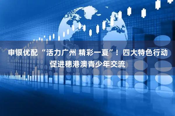 申银优配 “活力广州 精彩一夏”！四大特色行动促进穗港澳青少年交流