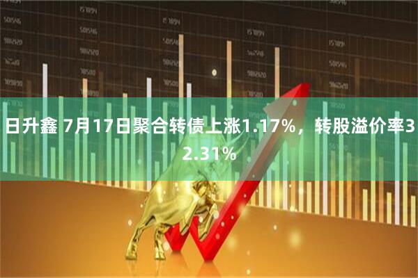 日升鑫 7月17日聚合转债上涨1.17%，转股溢价率32.31%