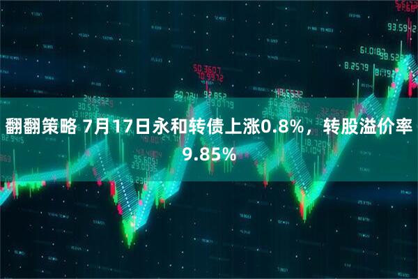 翻翻策略 7月17日永和转债上涨0.8%，转股溢价率9.85%