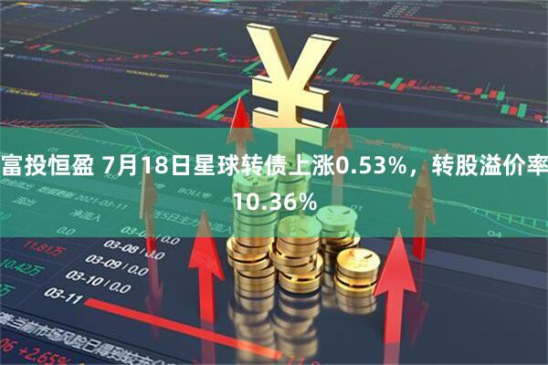 富投恒盈 7月18日星球转债上涨0.53%，转股溢价率10.36%