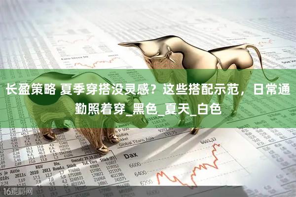 长盈策略 夏季穿搭没灵感？这些搭配示范，日常通勤照着穿_黑色_夏天_白色