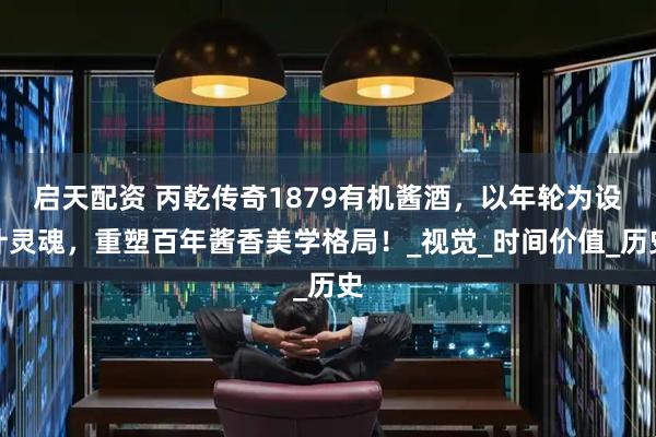 启天配资 丙乾传奇1879有机酱酒，以年轮为设计灵魂，重塑百年酱香美学格局！_视觉_时间价值_历史
