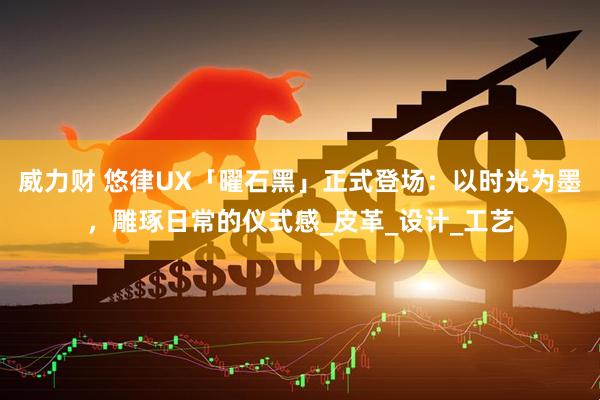 威力财 悠律UX「曜石黑」正式登场：以时光为墨，雕琢日常的仪式感_皮革_设计_工艺