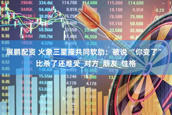 展鹏配资 火象三星座共同软肋：被说 “你变了” 比杀了还难受_对方_朋友_性格