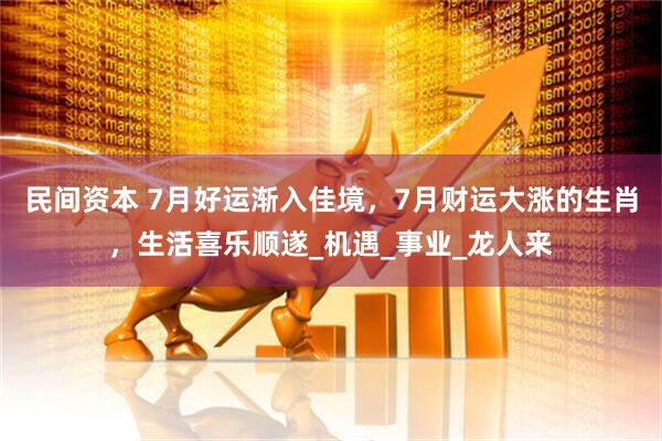 民间资本 7月好运渐入佳境，7月财运大涨的生肖，生活喜乐顺遂_机遇_事业_龙人来