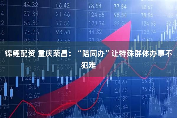 锦鲤配资 重庆荣昌：“陪同办”让特殊群体办事不犯难