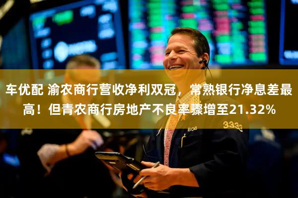 车优配 渝农商行营收净利双冠，常熟银行净息差最高！但青农商行房地产不良率骤增至21.32%
