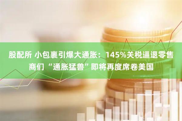 股配所 小包裹引爆大通胀：145%关税逼退零售商们 “通胀猛兽”即将再度席卷美国