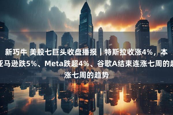 新巧牛 美股七巨头收盘播报｜特斯拉收涨4%，本周亚马逊跌5%、Meta跌超4%、谷歌A结束连涨七周的趋势