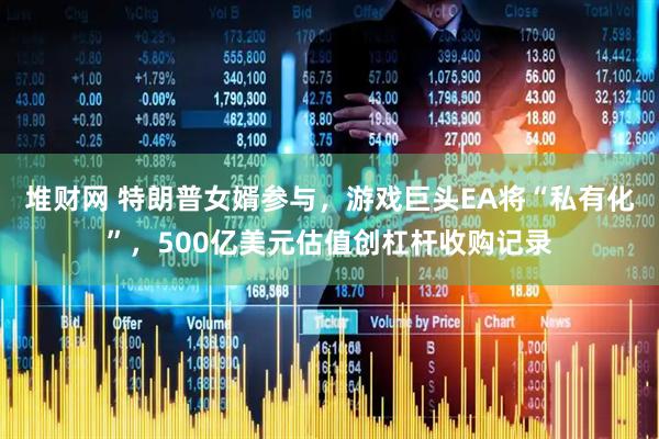 堆财网 特朗普女婿参与，游戏巨头EA将“私有化”，500亿美元估值创杠杆收购记录