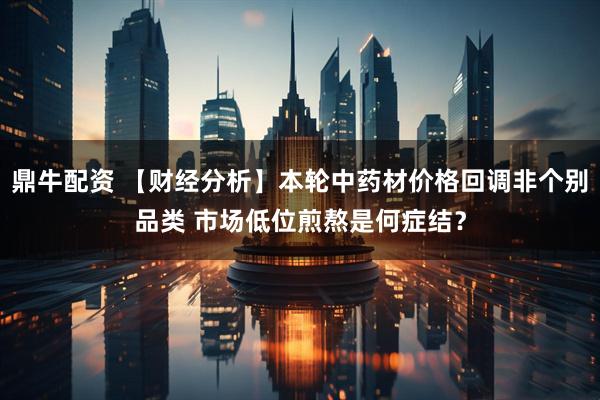 鼎牛配资 【财经分析】本轮中药材价格回调非个别品类 市场低位煎熬是何症结？