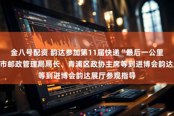 金八号配资 韵达参加第11届快递“最后一公里”大会；上海市邮政管理局局长、青浦区政协主席等到进博会韵达展厅参观指导