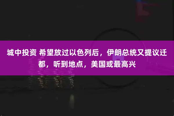 城中投资 希望放过以色列后，伊朗总统又提议迁都，听到地点，美国或最高兴