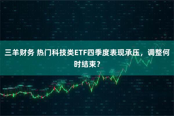 三羊财务 热门科技类ETF四季度表现承压，调整何时结束？