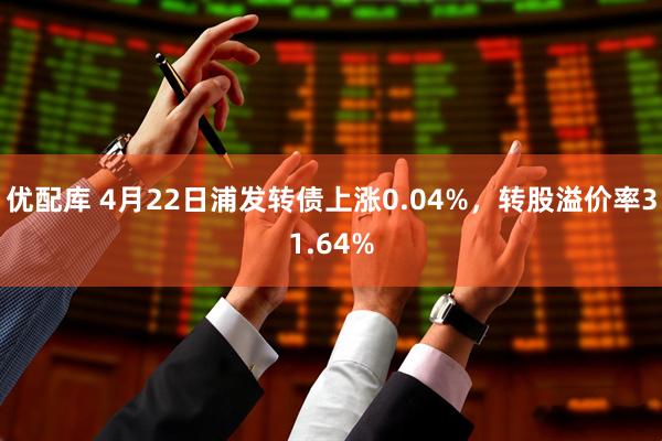 优配库 4月22日浦发转债上涨0.04%，转股溢价率31.64%