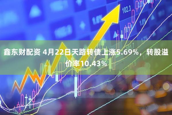 鑫东财配资 4月22日天路转债上涨5.69%，转股溢价率10.43%
