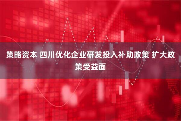 策略资本 四川优化企业研发投入补助政策 扩大政策受益面