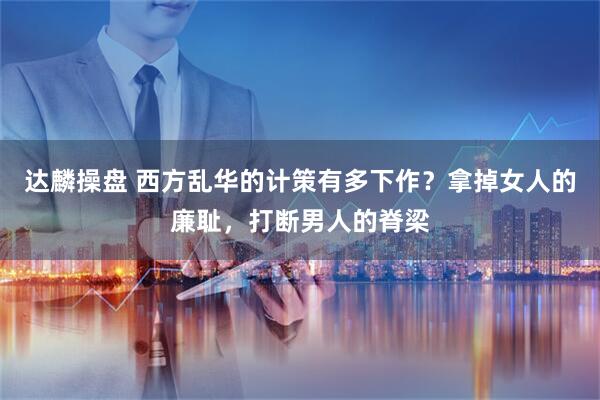 达麟操盘 西方乱华的计策有多下作?拿掉女人的廉耻,打断男人的脊梁