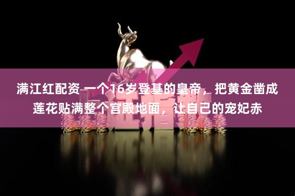 满江红配资 一个16岁登基的皇帝,把黄金凿成莲花贴满整个宫殿地面,让自己的宠妃赤